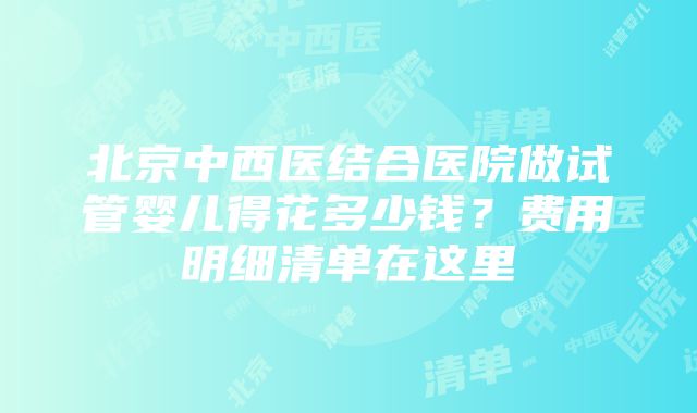 北京中西医结合医院做试管婴儿得花多少钱？费用明细清单在这里