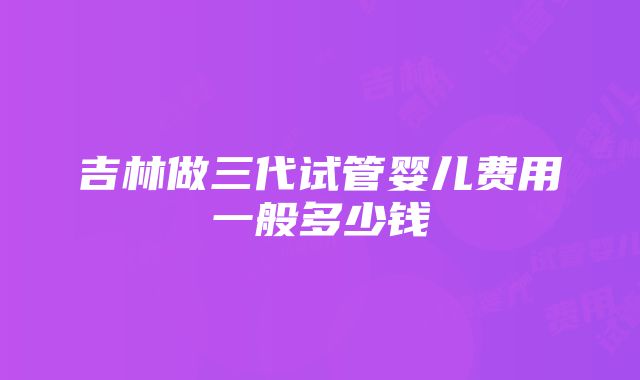 吉林做三代试管婴儿费用一般多少钱