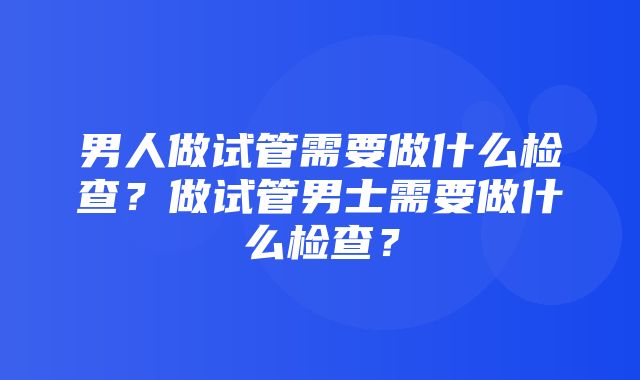 男人做试管需要做什么检查？做试管男士需要做什么检查？