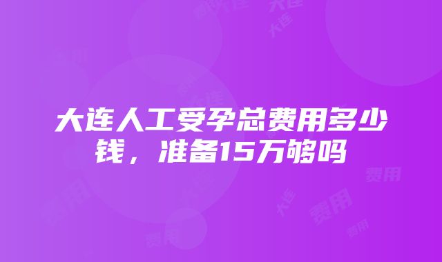 大连人工受孕总费用多少钱，准备15万够吗