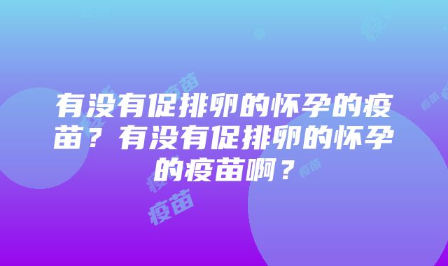 有没有促排卵的怀孕的疫苗？有没有促排卵的怀孕的疫苗啊？