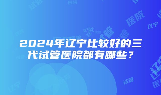 2024年辽宁比较好的三代试管医院都有哪些？