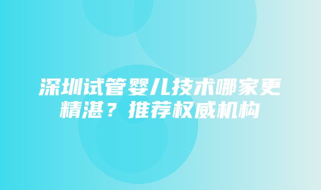 深圳试管婴儿技术哪家更精湛？推荐权威机构