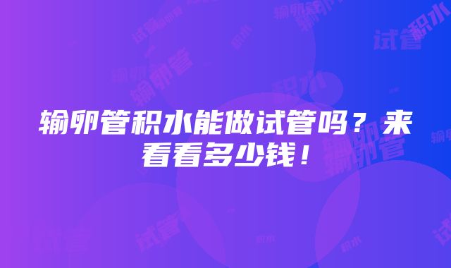 输卵管积水能做试管吗？来看看多少钱！