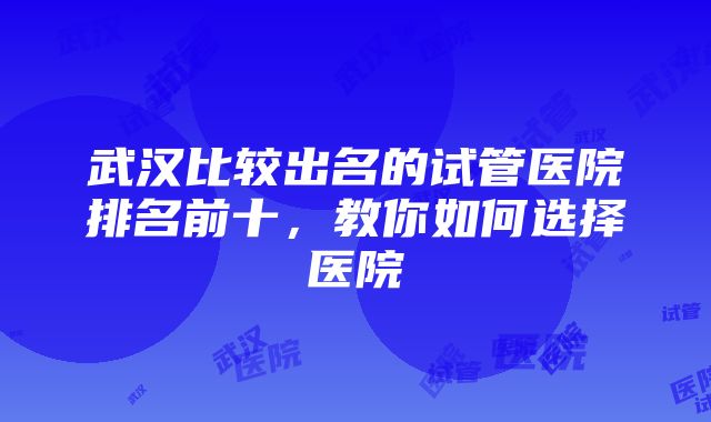 武汉比较出名的试管医院排名前十，教你如何选择医院