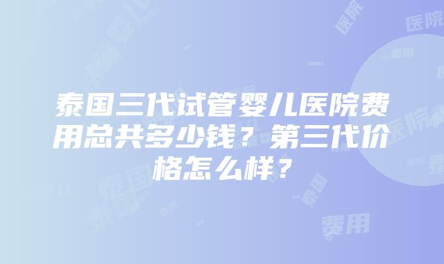 泰国三代试管婴儿医院费用总共多少钱？第三代价格怎么样？