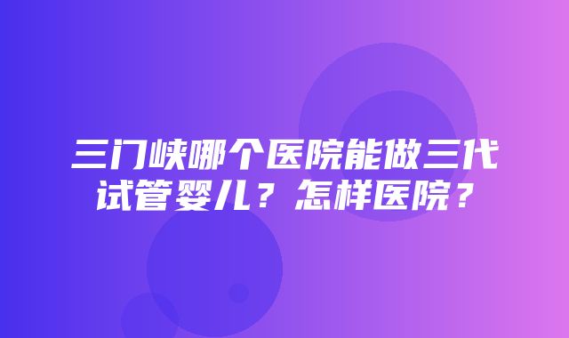 三门峡哪个医院能做三代试管婴儿？怎样医院？