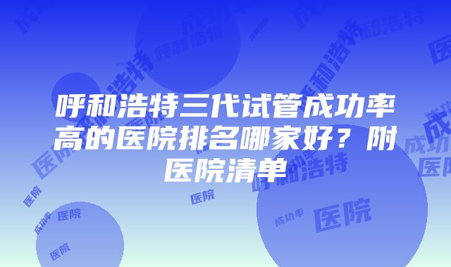 呼和浩特三代试管成功率高的医院排名哪家好？附医院清单