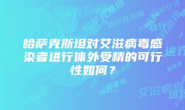 哈萨克斯坦对艾滋病毒感染者进行体外受精的可行性如何？