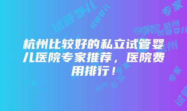 杭州比较好的私立试管婴儿医院专家推荐，医院费用排行！