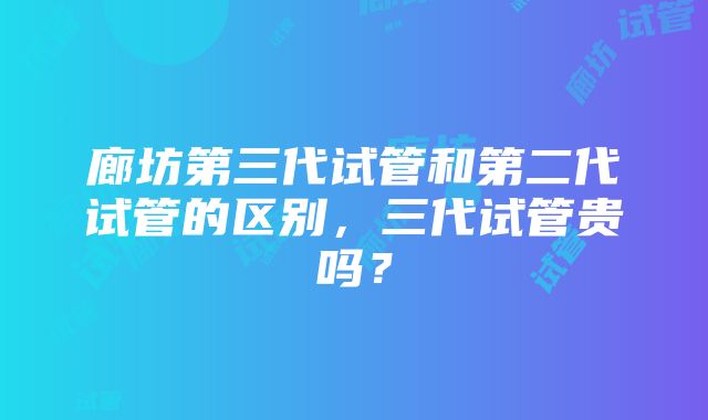 廊坊第三代试管和第二代试管的区别，三代试管贵吗？