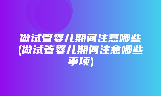 做试管婴儿期间注意哪些(做试管婴儿期间注意哪些事项)