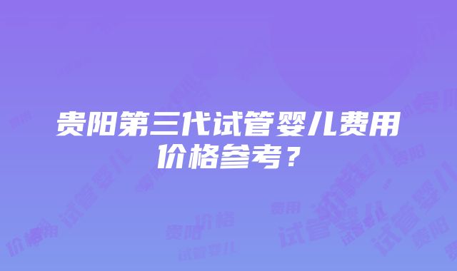 贵阳第三代试管婴儿费用价格参考？