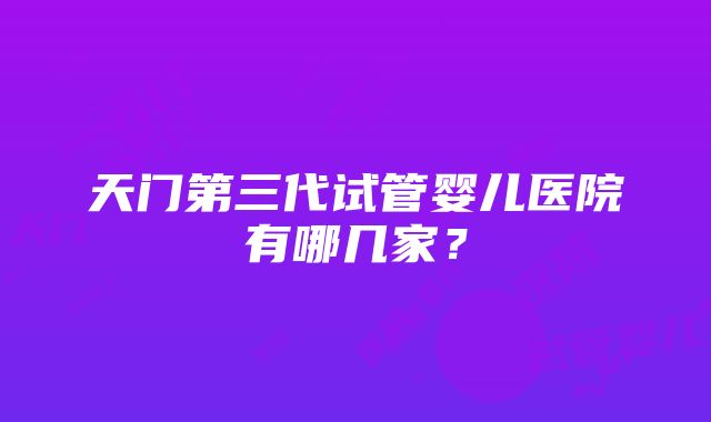 天门第三代试管婴儿医院有哪几家？