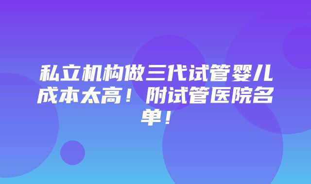 私立机构做三代试管婴儿成本太高！附试管医院名单！