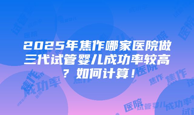 2025年焦作哪家医院做三代试管婴儿成功率较高？如何计算！