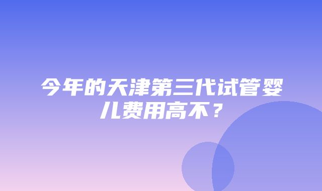 今年的天津第三代试管婴儿费用高不？