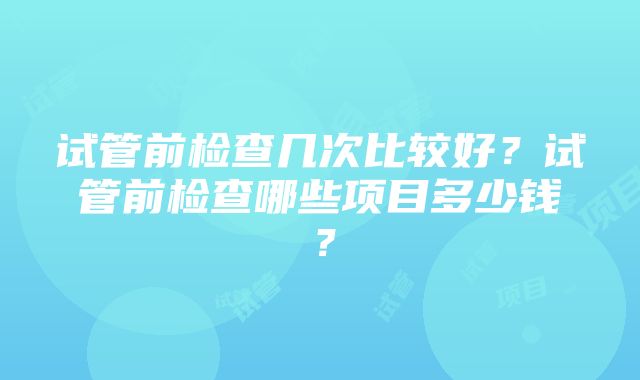 试管前检查几次比较好？试管前检查哪些项目多少钱？