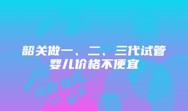 韶关做一、二、三代试管婴儿价格不便宜