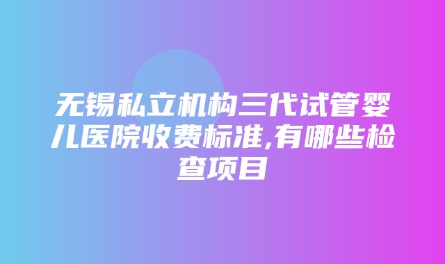 无锡私立机构三代试管婴儿医院收费标准,有哪些检查项目