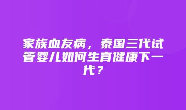 家族血友病，泰国三代试管婴儿如何生育健康下一代？