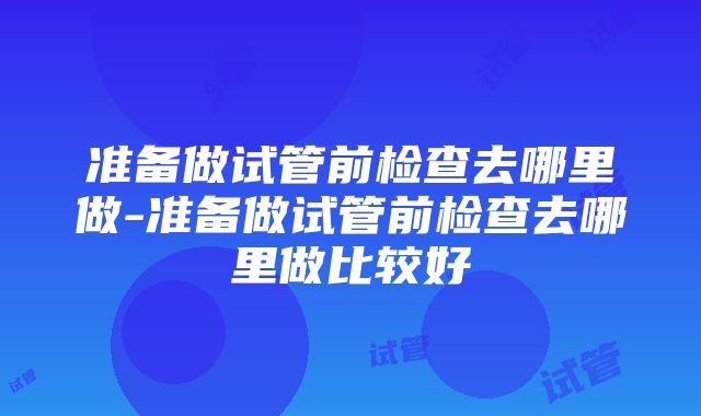 准备做试管前检查去哪里做-准备做试管前检查去哪里做比较好