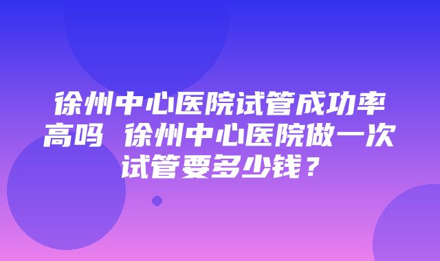 徐州中心医院试管成功率高吗 徐州中心医院做一次试管要多少钱？