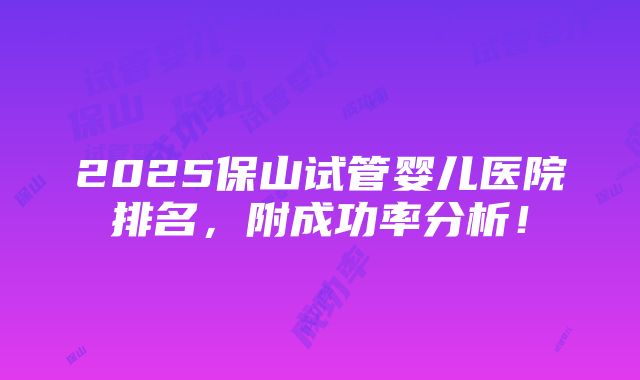 2025保山试管婴儿医院排名，附成功率分析！