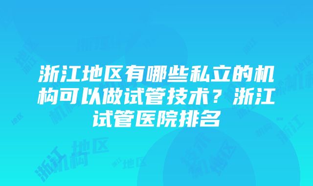 浙江地区有哪些私立的机构可以做试管技术？浙江试管医院排名