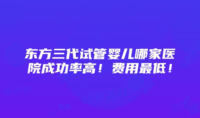 东方三代试管婴儿哪家医院成功率高！费用最低！