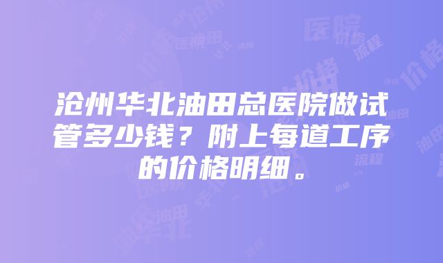 沧州华北油田总医院做试管多少钱？附上每道工序的价格明细。