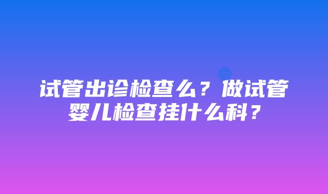 试管出诊检查么？做试管婴儿检查挂什么科？