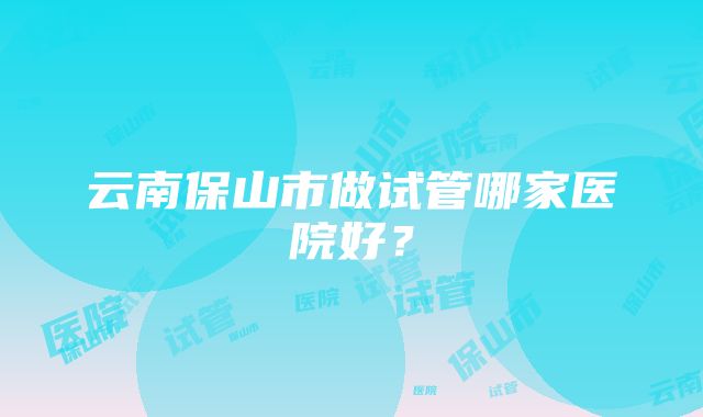 云南保山市做试管哪家医院好？