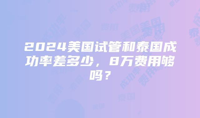 2024美国试管和泰国成功率差多少，8万费用够吗？