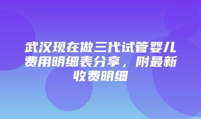 武汉现在做三代试管婴儿费用明细表分享，附最新收费明细