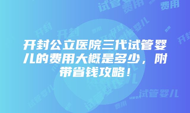 开封公立医院三代试管婴儿的费用大概是多少，附带省钱攻略！