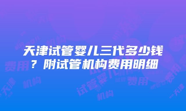 天津试管婴儿三代多少钱？附试管机构费用明细