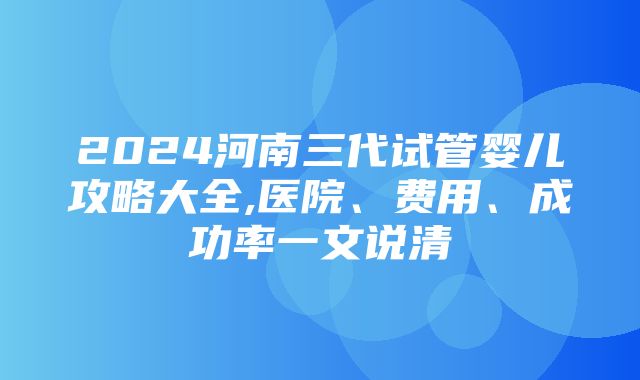 2024河南三代试管婴儿攻略大全,医院、费用、成功率一文说清