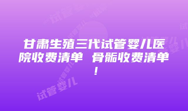 甘肃生殖三代试管婴儿医院收费清单 骨骺收费清单！