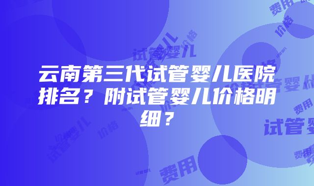 云南第三代试管婴儿医院排名？附试管婴儿价格明细？