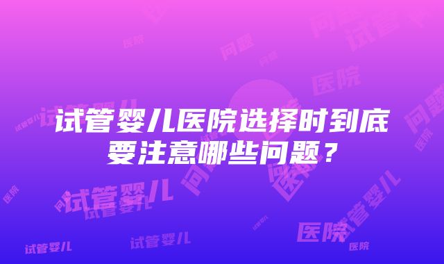 试管婴儿医院选择时到底要注意哪些问题？