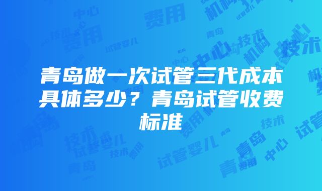 青岛做一次试管三代成本具体多少？青岛试管收费标准