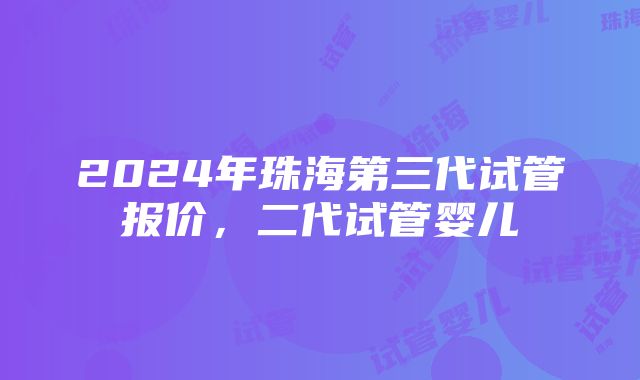 2024年珠海第三代试管报价，二代试管婴儿