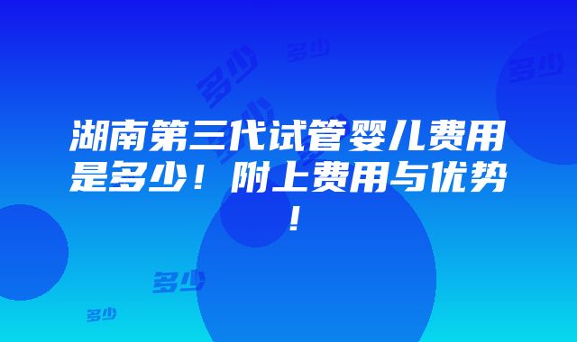 湖南第三代试管婴儿费用是多少！附上费用与优势！