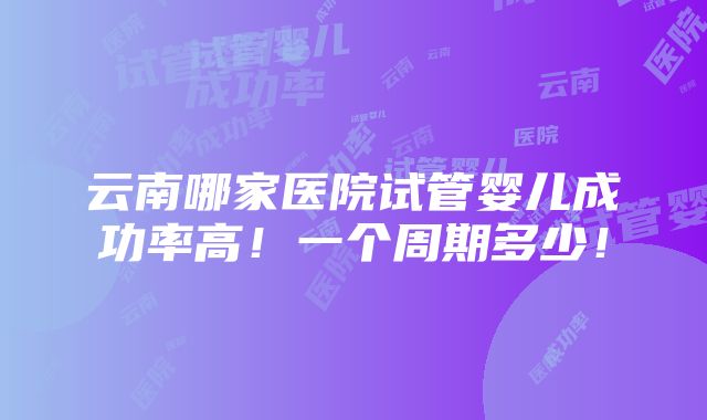 云南哪家医院试管婴儿成功率高！一个周期多少！