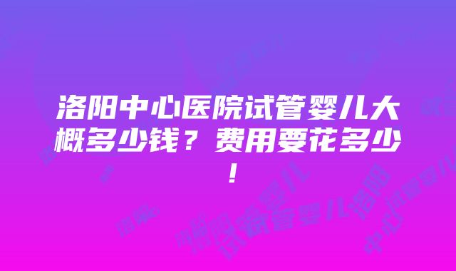 洛阳中心医院试管婴儿大概多少钱？费用要花多少！