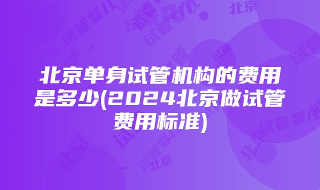 北京单身试管机构的费用是多少(2024北京做试管费用标准)