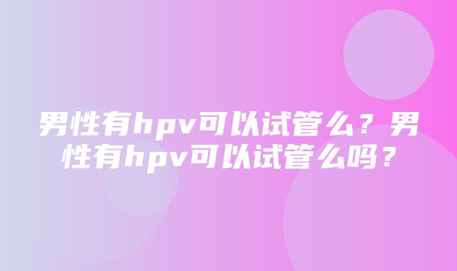 男性有hpv可以试管么？男性有hpv可以试管么吗？