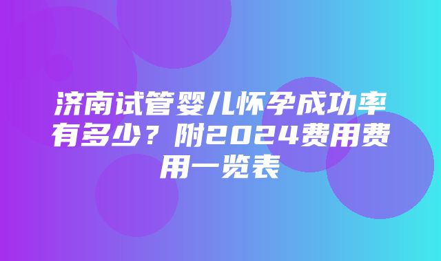 济南试管婴儿怀孕成功率有多少？附2024费用费用一览表