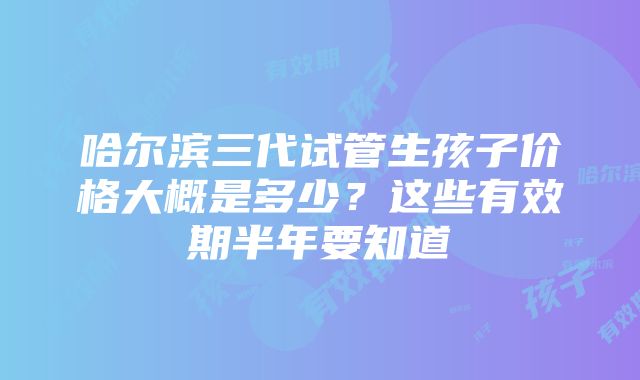 哈尔滨三代试管生孩子价格大概是多少？这些有效期半年要知道